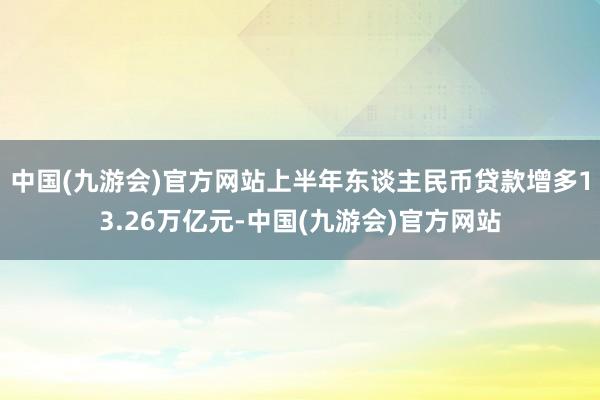中国(九游会)官方网站上半年东谈主民币贷款增多13.26万亿元-中国(九游会)官方网站