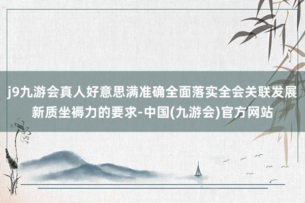 j9九游会真人好意思满准确全面落实全会关联发展新质坐褥力的要求-中国(九游会)官方网站