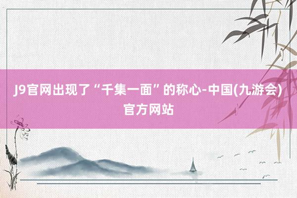 J9官网出现了“千集一面”的称心-中国(九游会)官方网站