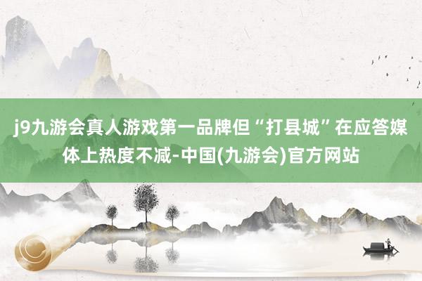 j9九游会真人游戏第一品牌但“打县城”在应答媒体上热度不减-中国(九游会)官方网站