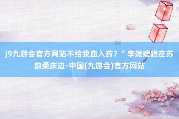 j9九游会官方网站不给我血入药？”李嬷嬷跪在苏韵柔床边-中国(九游会)官方网站