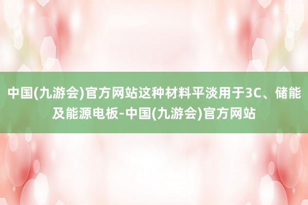 中国(九游会)官方网站这种材料平淡用于3C、储能及能源电板-中国(九游会)官方网站