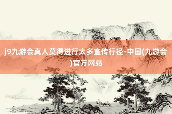 j9九游会真人莫得进行太多宣传行径-中国(九游会)官方网站
