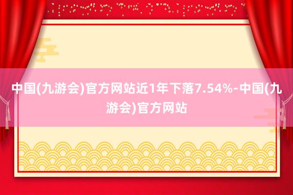 中国(九游会)官方网站近1年下落7.54%-中国(九游会)官方网站