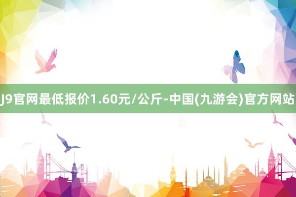 J9官网最低报价1.60元/公斤-中国(九游会)官方网站