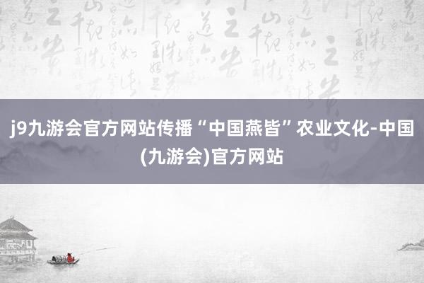 j9九游会官方网站传播“中国燕皆”农业文化-中国(九游会)官方网站