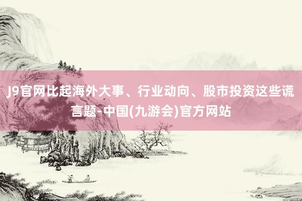 J9官网比起海外大事、行业动向、股市投资这些谎言题-中国(九游会)官方网站
