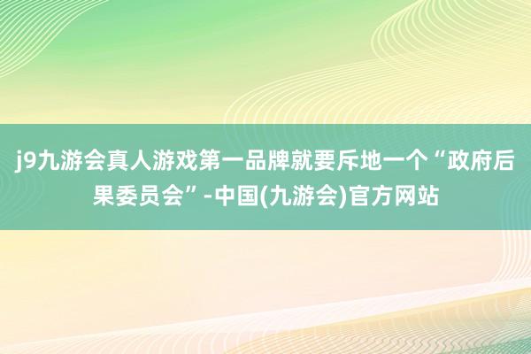 j9九游会真人游戏第一品牌就要斥地一个“政府后果委员会”-中国(九游会)官方网站