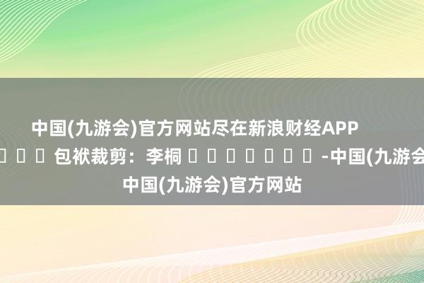 中国(九游会)官方网站尽在新浪财经APP            						包袱裁剪：李桐 							-中国(九游会)官方网站