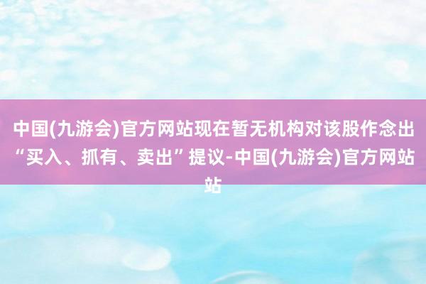 中国(九游会)官方网站现在暂无机构对该股作念出“买入、抓有、卖出”提议-中国(九游会)官方网站