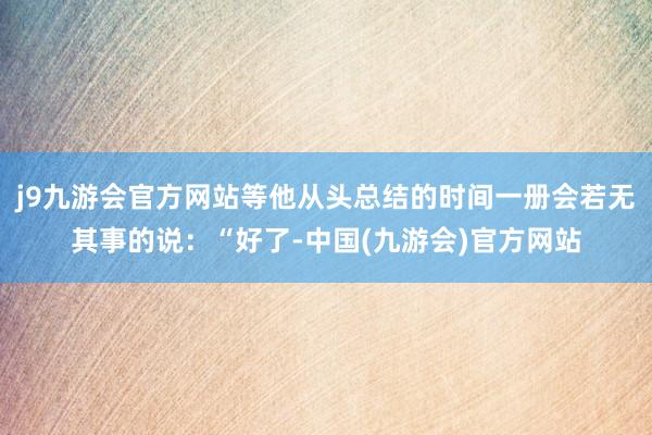 j9九游会官方网站等他从头总结的时间一册会若无其事的说：“好了-中国(九游会)官方网站