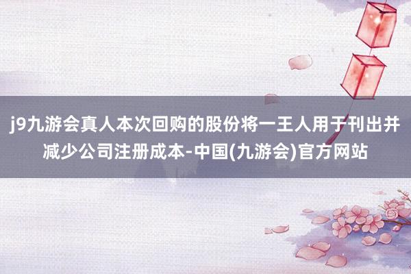 j9九游会真人本次回购的股份将一王人用于刊出并减少公司注册成本-中国(九游会)官方网站