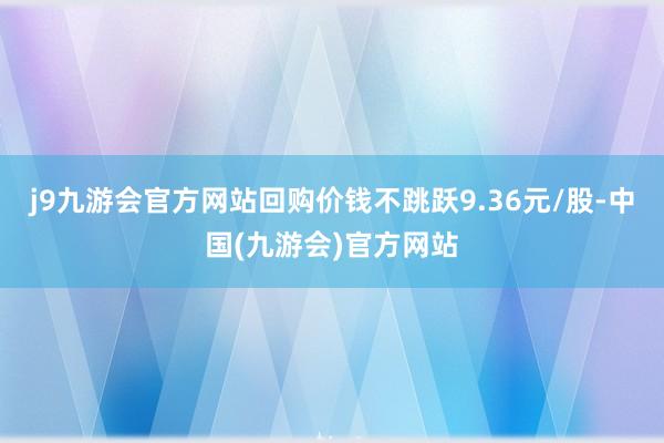 j9九游会官方网站回购价钱不跳跃9.36元/股-中国(九游会)官方网站