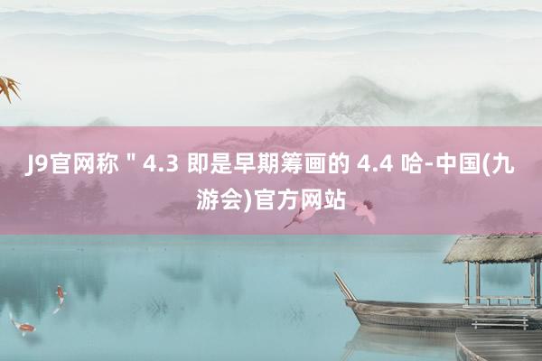 J9官网称＂4.3 即是早期筹画的 4.4 哈-中国(九游会)官方网站