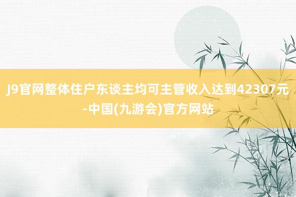 J9官网整体住户东谈主均可主管收入达到42307元-中国(九游会)官方网站
